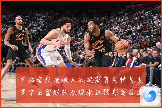 开拓者新老板未决定斯普利特与克罗宁去留球队表现未达预期高度成长观察：最新赛事动态与深度分析