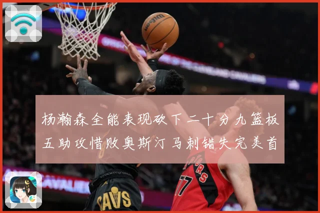 杨瀚森全能表现砍下二十分九篮板五助攻惜败奥斯汀马刺错失完美首成长观察：最新赛事动态与深度分析