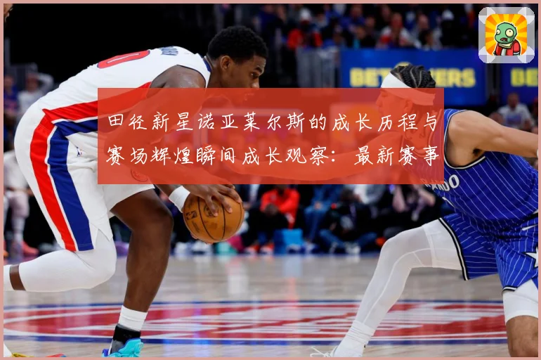 田径新星诺亚莱尔斯的成长历程与赛场辉煌瞬间成长观察：最新赛事动态与深度分析