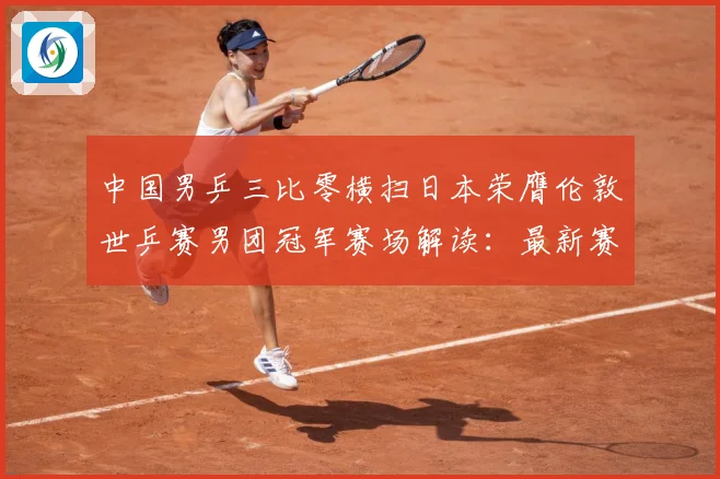 中国男乒三比零横扫日本荣膺伦敦世乒赛男团冠军赛场解读：最新赛事动态与深度分析