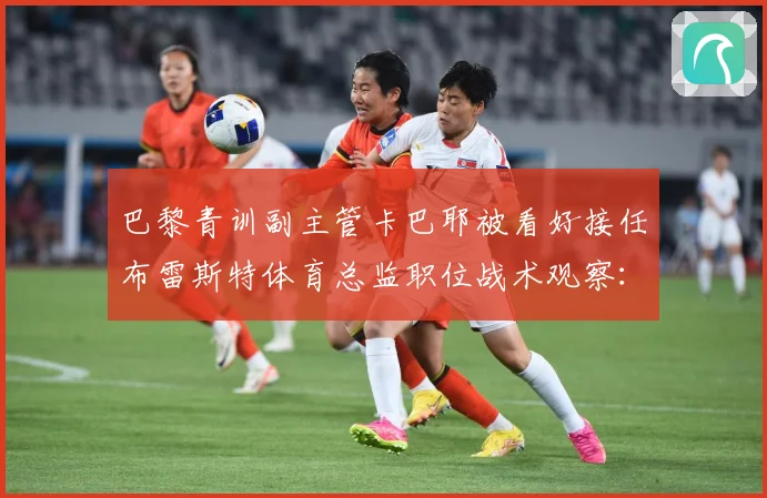 巴黎青训副主管卡巴耶被看好接任布雷斯特体育总监职位战术观察：最新赛事动态与深度分析
