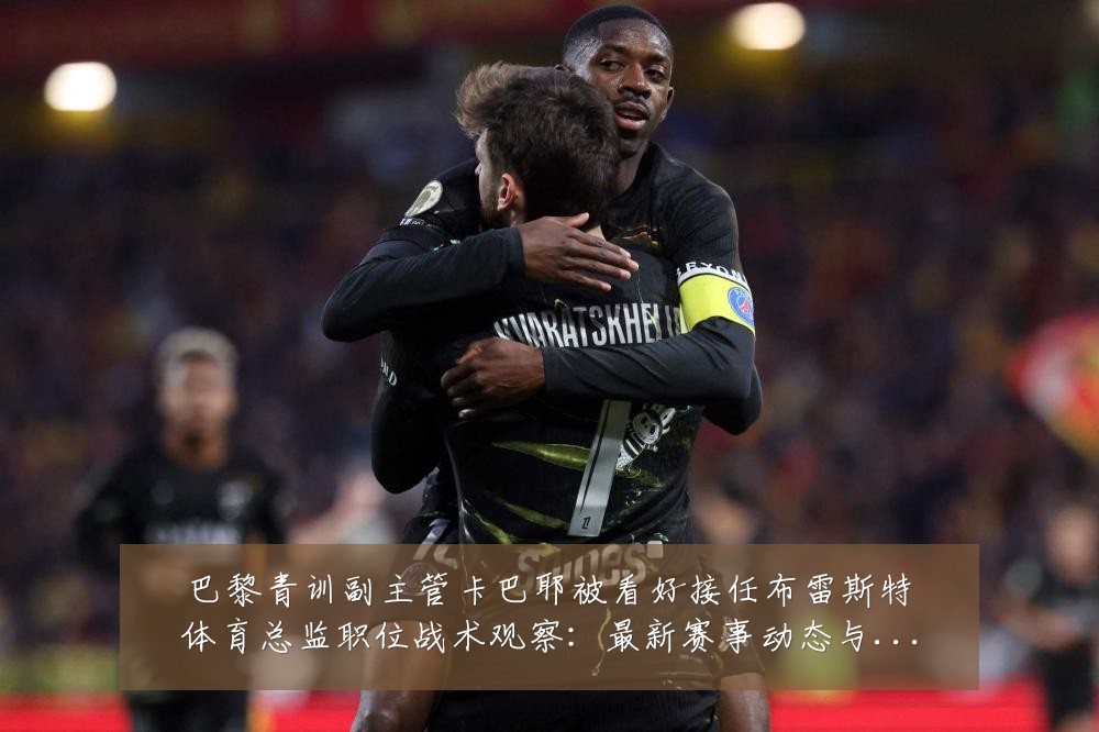 巴黎青训副主管卡巴耶被看好接任布雷斯特体育总监职位战术观察:最新赛事动态与深度分析